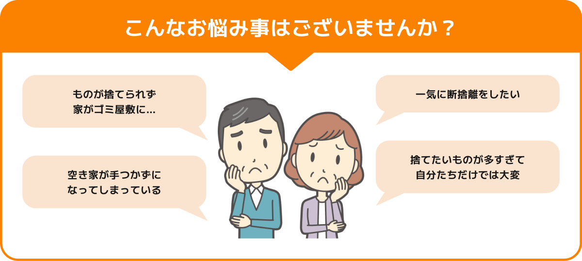 こんなお悩み事はございませんか？ ものが捨てられず 家がゴミ屋敷に… 一気に断捨離をしたい 空き家が手つかずに なってしまっている 捨てたいものが多すぎて 自分たちだけでは大変